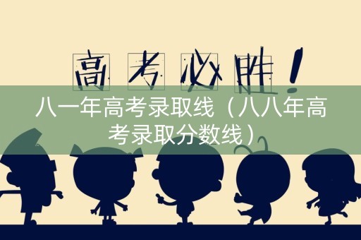 八一年高考录取线（八八年高考录取分数线）