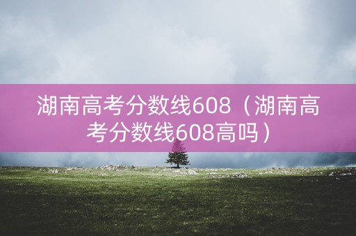 湖南高考分数线608（湖南高考分数线608高吗）