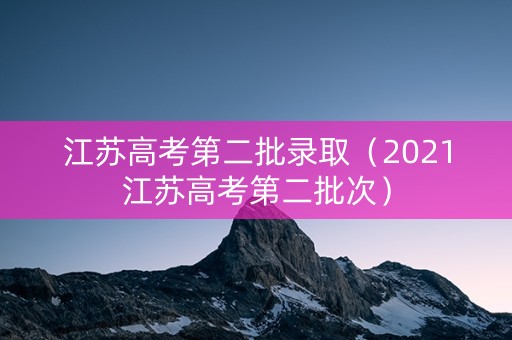江苏高考第二批录取（2021江苏高考第二批次）