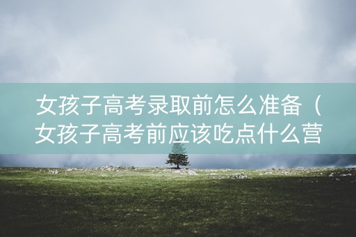 女孩子高考录取前怎么准备（女孩子高考前应该吃点什么营养品）