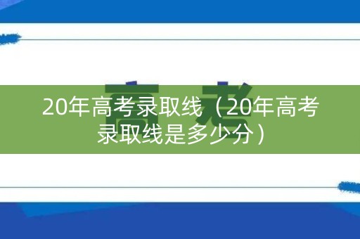 20年高考录取线（20年高考录取线是多少分）