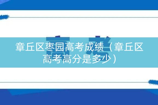 章丘区枣园高考成绩（章丘区高考高分是多少）