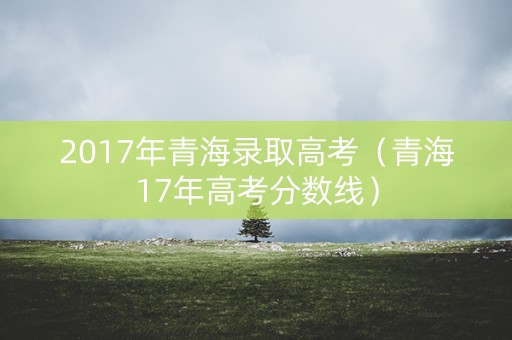 2017年青海录取高考（青海17年高考分数线）