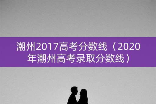 潮州2017高考分数线（2020年潮州高考录取分数线）