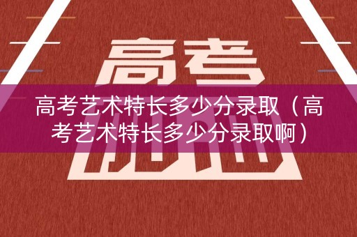高考艺术特长多少分录取（高考艺术特长多少分录取啊）