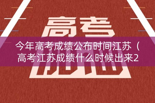 今年高考成绩公布时间江苏（高考江苏成绩什么时候出来2021）