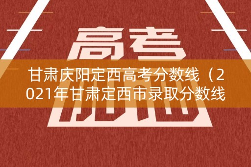 甘肃庆阳定西高考分数线（2021年甘肃定西市录取分数线）