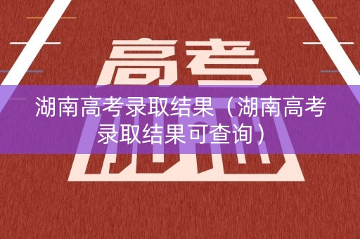 湖南高考录取结果（湖南高考录取结果可查询）