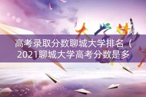 高考录取分数聊城大学排名（2021聊城大学高考分数是多少）