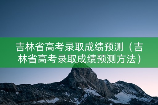 吉林省高考录取成绩预测（吉林省高考录取成绩预测方法）
