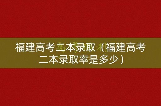 福建高考二本录取（福建高考二本录取率是多少）