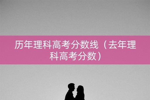 历年理科高考分数线（去年理科高考分数）