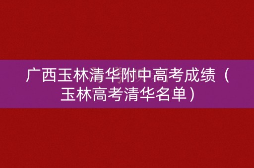 广西玉林清华附中高考成绩（玉林高考清华名单）