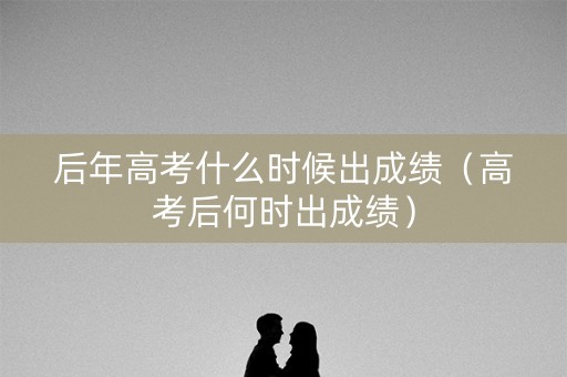 后年高考什么时候出成绩（高考后何时出成绩）