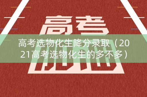 高考选物化生降分录取（2021高考选物化生的多不多）