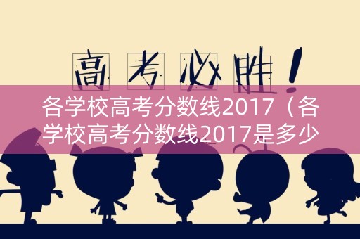各学校高考分数线2017（各学校高考分数线2017是多少）