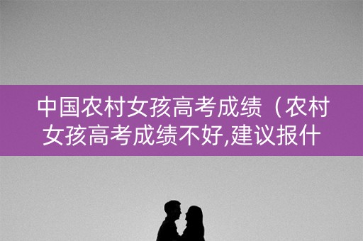 中国农村女孩高考成绩（农村女孩高考成绩不好,建议报什么学校,学什么专业）