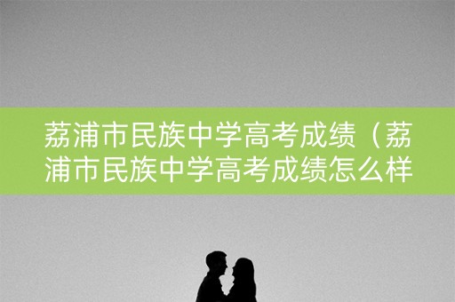 荔浦市民族中学高考成绩（荔浦市民族中学高考成绩怎么样）