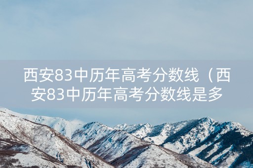 西安83中历年高考分数线（西安83中历年高考分数线是多少）