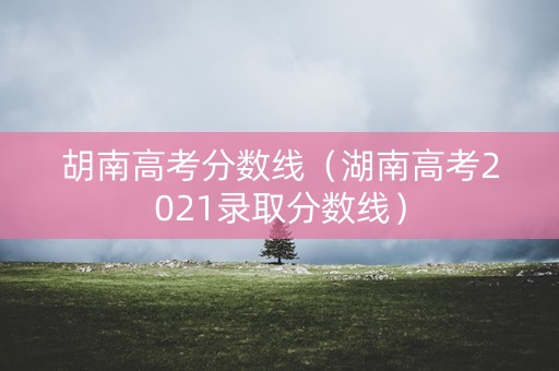 胡南高考分数线（湖南高考2021录取分数线）