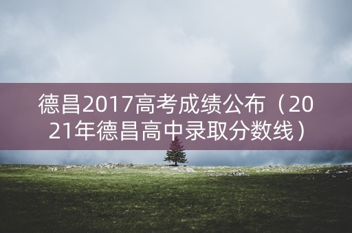 德昌2017高考成绩公布（2021年德昌高中录取分数线）