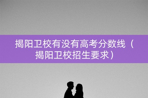 揭阳卫校有没有高考分数线（揭阳卫校招生要求）