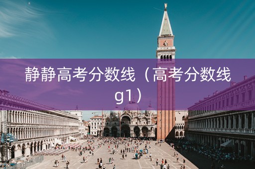 静静高考分数线（高考分数线g1）