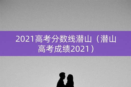 2021高考分数线潜山（潜山高考成绩2021）