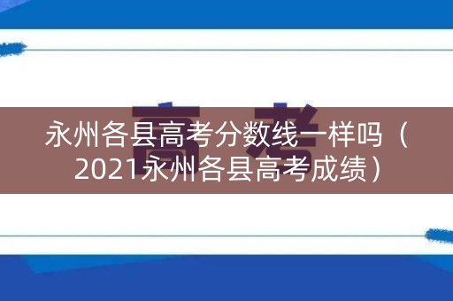永州各县高考分数线一样吗（2021永州各县高考成绩）