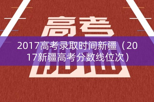 2017高考录取时间新疆（2017新疆高考分数线位次）