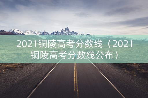 2021铜陵高考分数线（2021铜陵高考分数线公布）