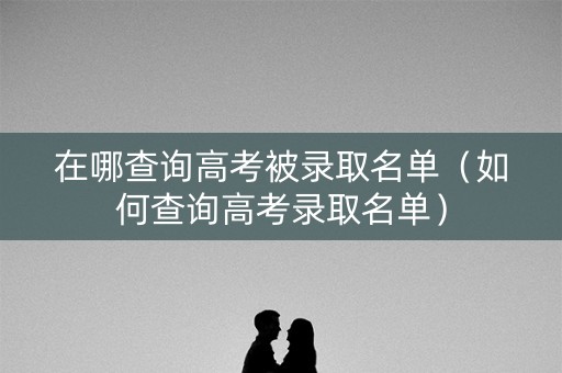 在哪查询高考被录取名单（如何查询高考录取名单）