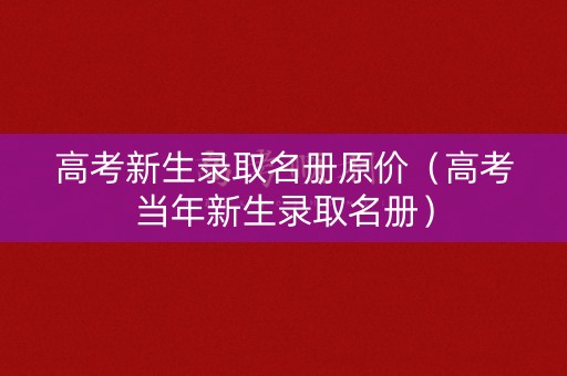 高考新生录取名册原价（高考当年新生录取名册）