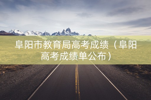 阜阳市教育局高考成绩（阜阳高考成绩单公布）