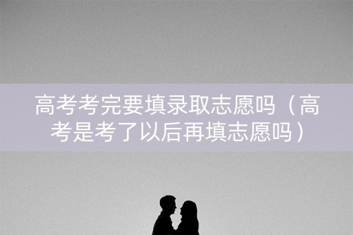 高考考完要填录取志愿吗（高考是考了以后再填志愿吗）