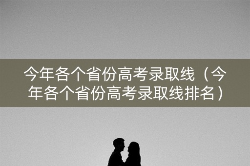 今年各个省份高考录取线（今年各个省份高考录取线排名）
