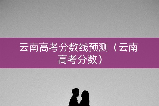 云南高考分数线预测（云南 高考分数）