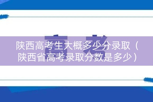 陕西高考生大概多少分录取（陕西省高考录取分数是多少）