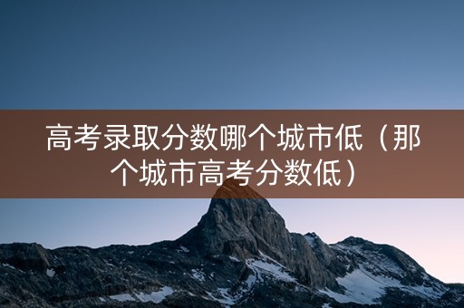 高考录取分数哪个城市低（那个城市高考分数低）