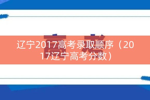 辽宁2017高考录取顺序（2017辽宁高考分数）