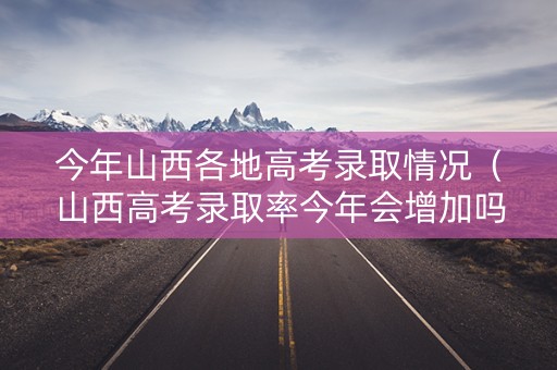 今年山西各地高考录取情况（山西高考录取率今年会增加吗）