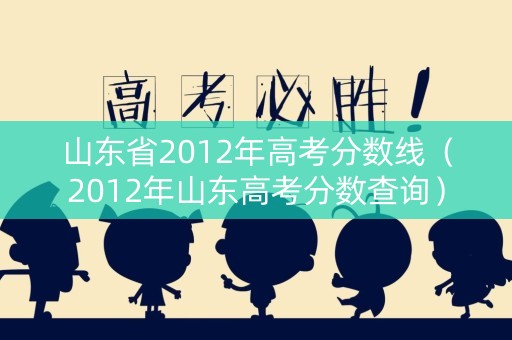山东省2012年高考分数线（2012年山东高考分数查询）