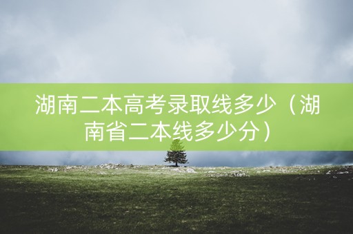 湖南二本高考录取线多少（湖南省二本线多少分）