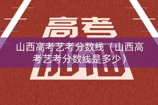 山西高考艺考分数线（山西高考艺考分数线是多少）