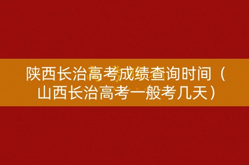 陕西长治高考成绩查询时间（山西长治高考一般考几天）