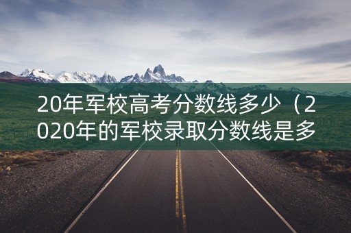 20年军校高考分数线多少（2020年的军校录取分数线是多少）