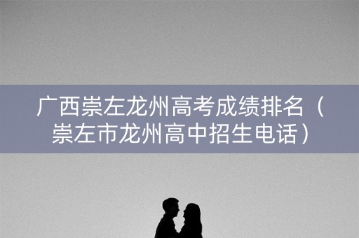 广西崇左龙州高考成绩排名（崇左市龙州高中招生电话）