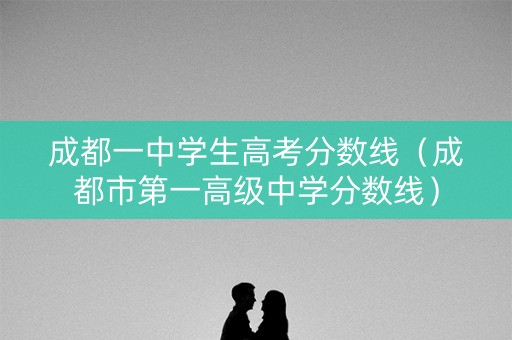 成都一中学生高考分数线（成都市第一高级中学分数线）