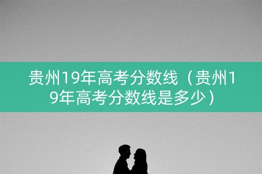 贵州19年高考分数线（贵州19年高考分数线是多少）