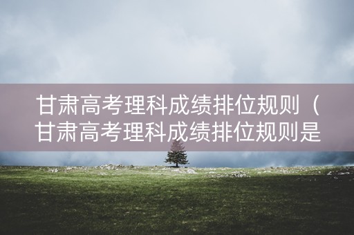 甘肃高考理科成绩排位规则（甘肃高考理科成绩排位规则是什么）